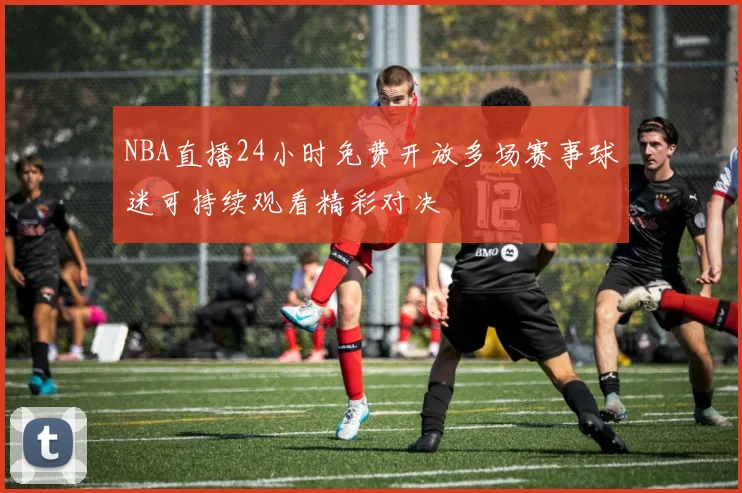 NBA直播24小时免费开放多场赛事球迷可持续观看精彩对决