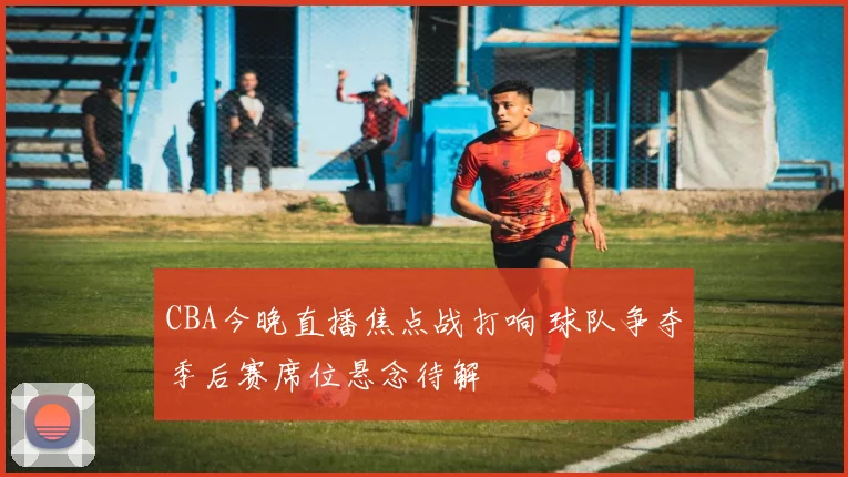 CBA今晚直播焦点战打响 球队争夺季后赛席位悬念待解