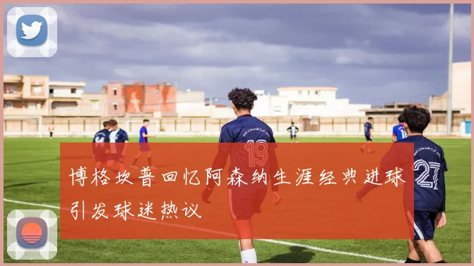 博格坎普回忆阿森纳生涯经典进球引发球迷热议