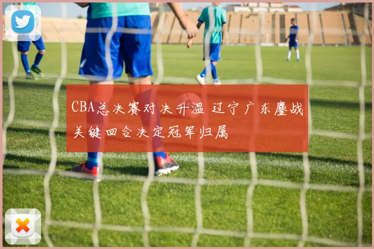 CBA总决赛对决升温 辽宁广东鏖战关键回合决定冠军归属