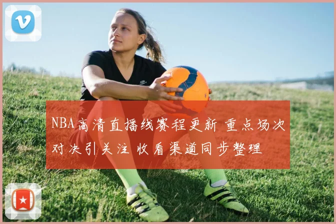 NBA高清直播线赛程更新 重点场次对决引关注 收看渠道同步整理