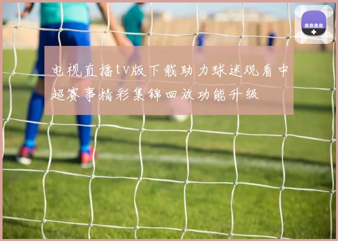 电视直播tv版下载助力球迷观看中超赛事精彩集锦回放功能升级