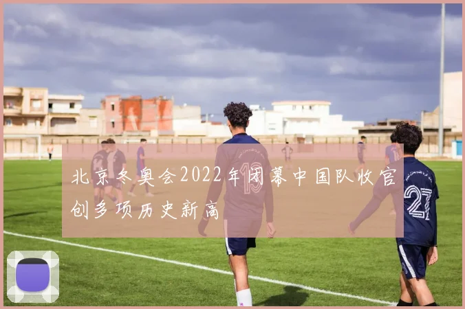 北京冬奥会2022年闭幕中国队收官创多项历史新高