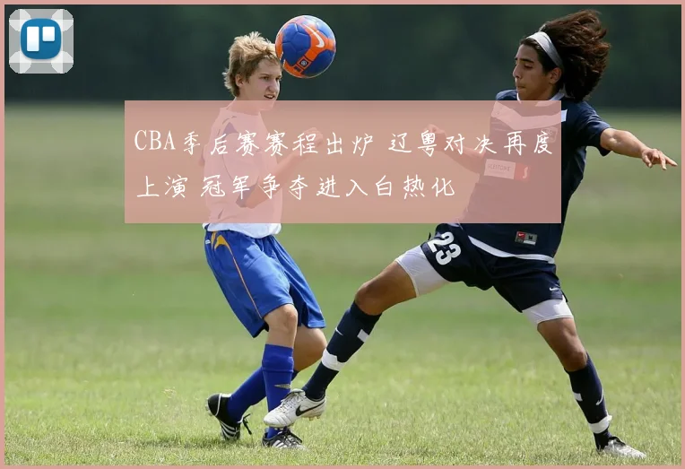 CBA季后赛赛程出炉 辽粤对决再度上演 冠军争夺进入白热化