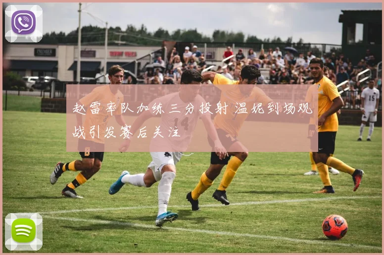 赵雷率队加练三分投射 温妮到场观战引发赛后关注