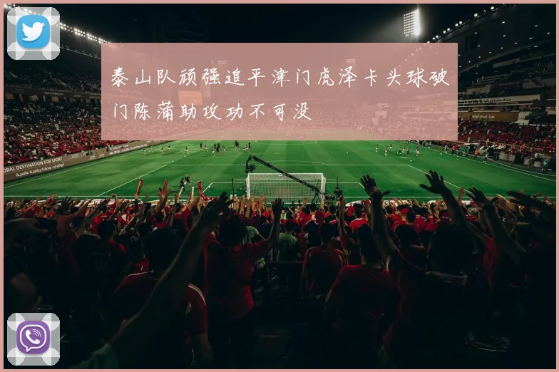 泰山队顽强追平津门虎泽卡头球破门陈蒲助攻功不可没