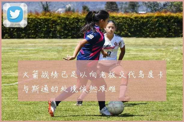 火箭战绩已足以向老板交代乌度卡与斯通的处境依然艰难