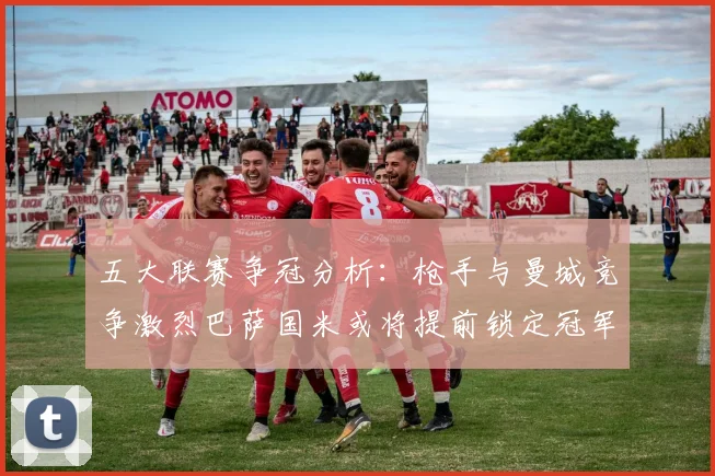 五大联赛争冠分析：枪手与曼城竞争激烈巴萨国米或将提前锁定冠军