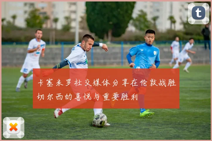 卡塞米罗社交媒体分享在伦敦战胜切尔西的喜悦与重要胜利