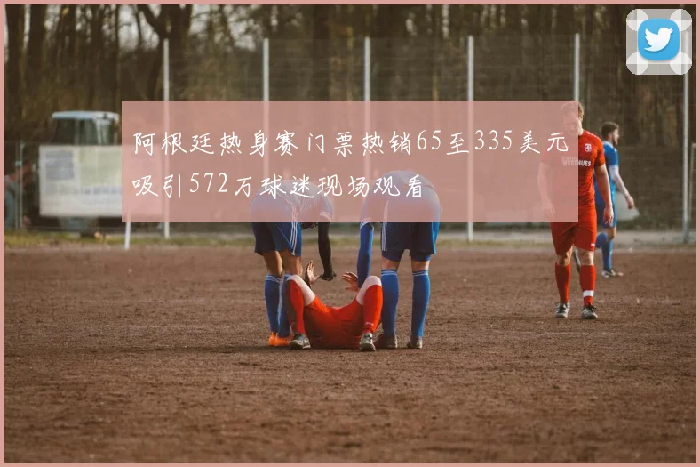 阿根廷热身赛门票热销65至335美元吸引572万球迷现场观看