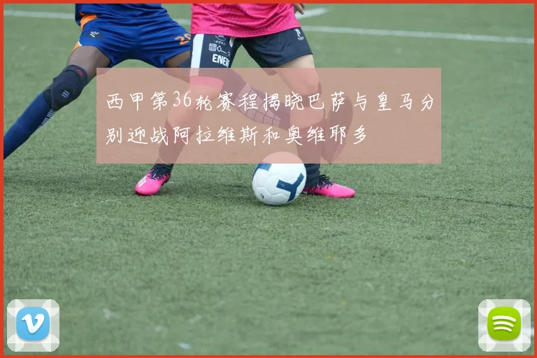 西甲第36轮赛程揭晓巴萨与皇马分别迎战阿拉维斯和奥维耶多