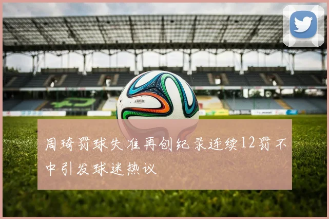 周琦罚球失准再创纪录连续12罚不中引发球迷热议