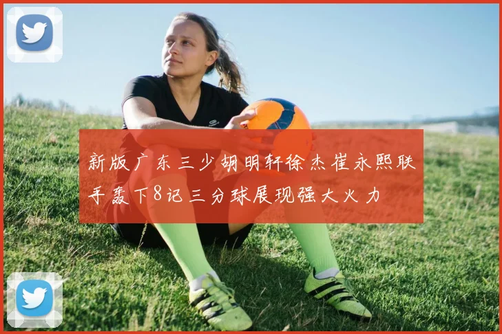 新版广东三少胡明轩徐杰崔永熙联手轰下8记三分球展现强大火力