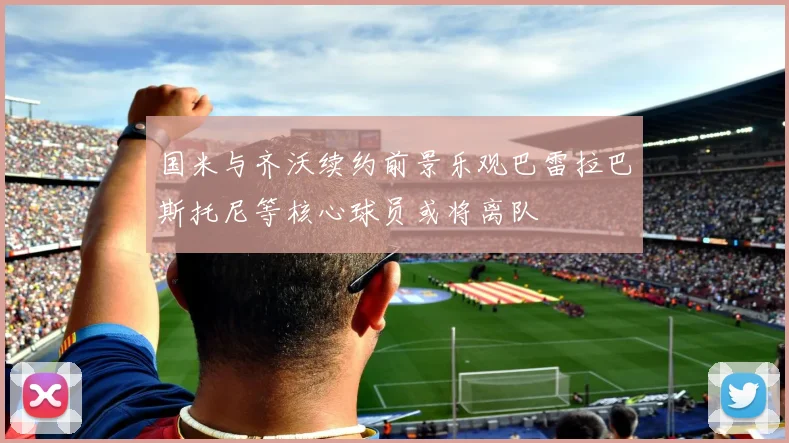 国米与齐沃续约前景乐观巴雷拉巴斯托尼等核心球员或将离队