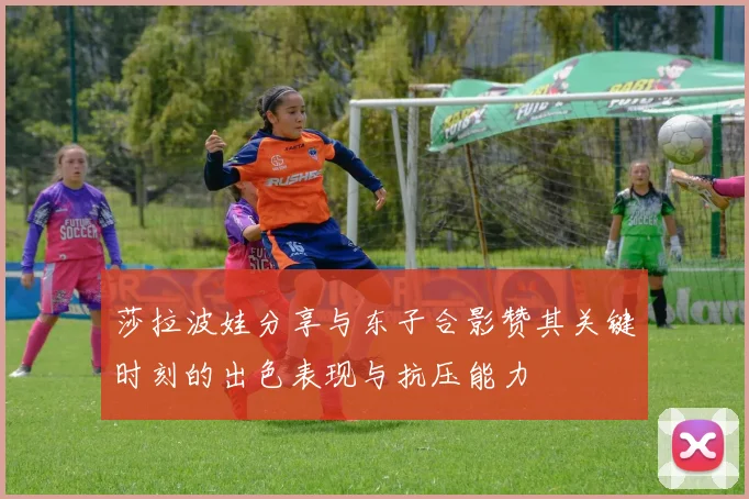 莎拉波娃分享与东子合影赞其关键时刻的出色表现与抗压能力