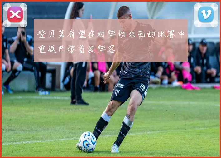 登贝莱有望在对阵切尔西的比赛中重返巴黎首发阵容