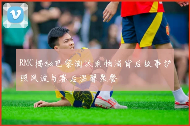 RMC揭秘巴黎淘汰利物浦背后故事护照风波与赛后温馨聚餐