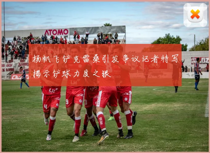 杨帆飞铲克雷桑引发争议记者特写揭示铲球力度之狠