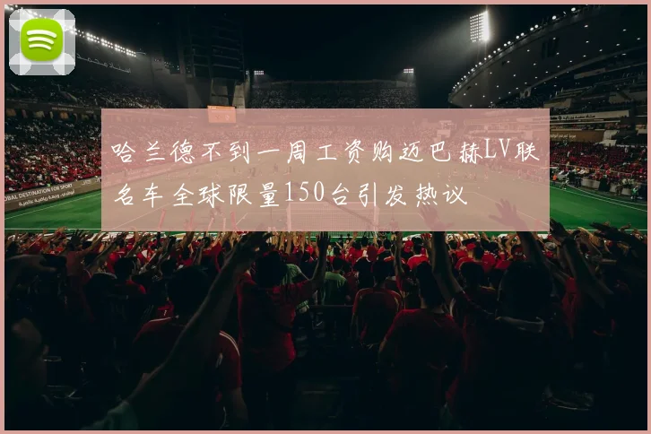 哈兰德不到一周工资购迈巴赫LV联名车全球限量150台引发热议