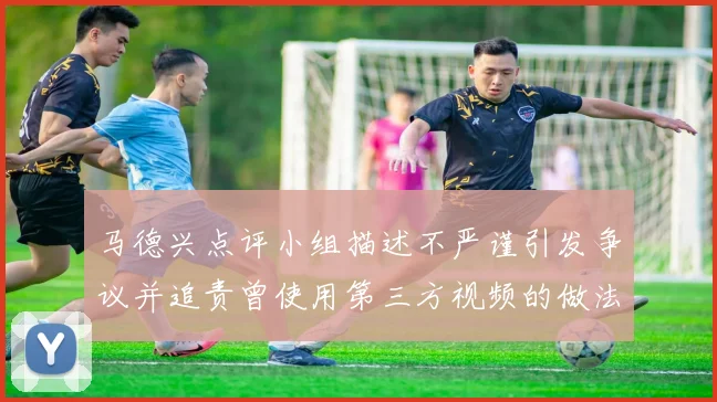 马德兴点评小组描述不严谨引发争议并追责曾使用第三方视频的做法