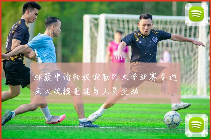 林葳申请转校俄勒冈大学新赛季迎来大规模重建与人员变动