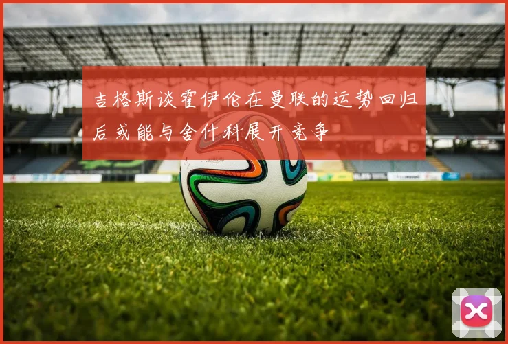 吉格斯谈霍伊伦在曼联的运势回归后或能与舍什科展开竞争